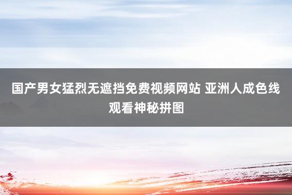国产男女猛烈无遮挡免费视频网站 亚洲人成色线观看神秘拼图