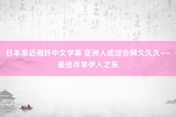 日本亲近相奷中文字幕 亚洲人成综合网久久久——最佳尽享伊人之乐